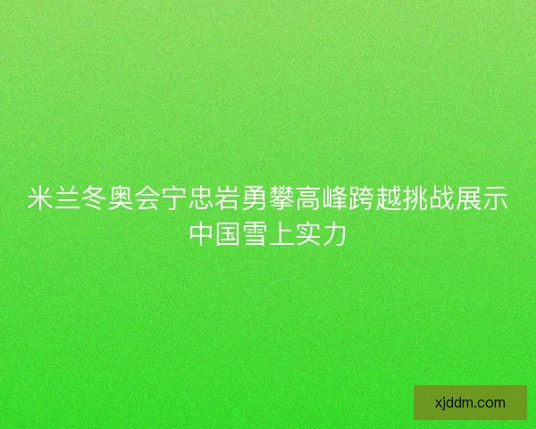 米兰冬奥会宁忠岩勇攀高峰跨越挑战展示中国雪上实力