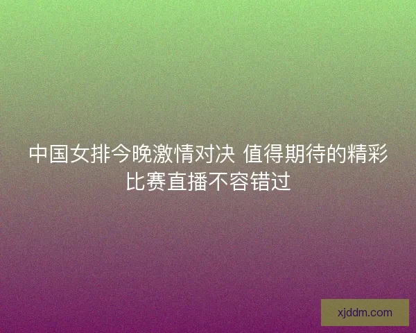 中国女排今晚激情对决 值得期待的精彩比赛直播不容错过