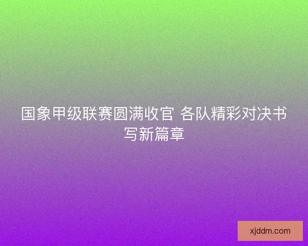 国象甲级联赛圆满收官 各队精彩对决书写新篇章