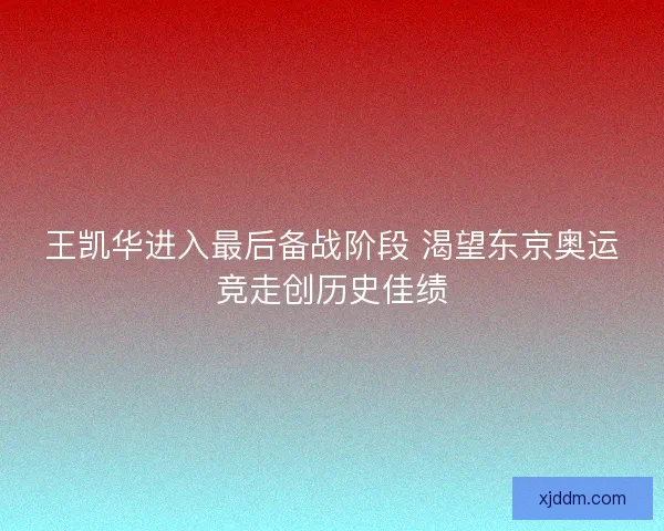 王凯华进入最后备战阶段 渴望东京奥运竞走创历史佳绩