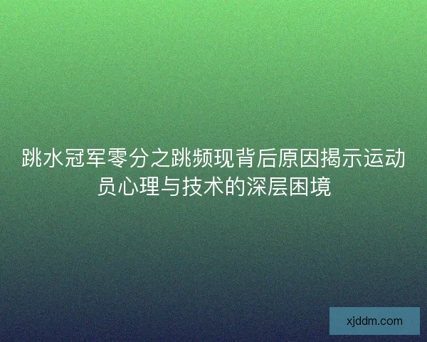 跳水冠军零分之跳频现背后原因揭示运动员心理与技术的深层困境