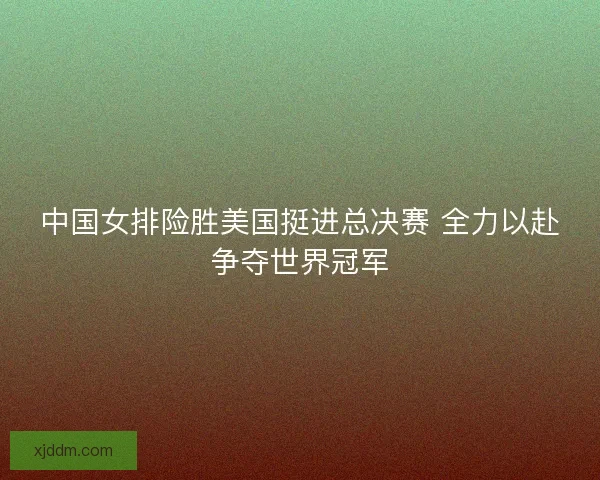 中国女排险胜美国挺进总决赛 全力以赴争夺世界冠军