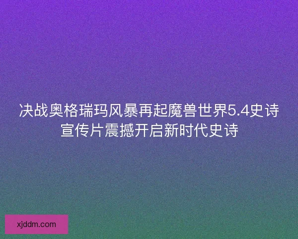 决战奥格瑞玛风暴再起魔兽世界5.4史诗宣传片震撼开启新时代史诗