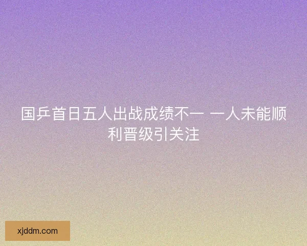 国乒首日五人出战成绩不一 一人未能顺利晋级引关注
