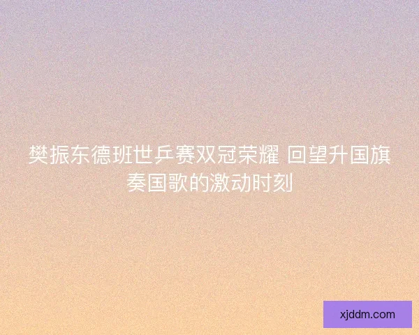 樊振东德班世乒赛双冠荣耀 回望升国旗奏国歌的激动时刻