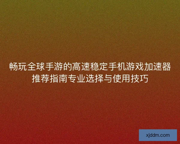 畅玩全球手游的高速稳定手机游戏加速器推荐指南专业选择与使用技巧