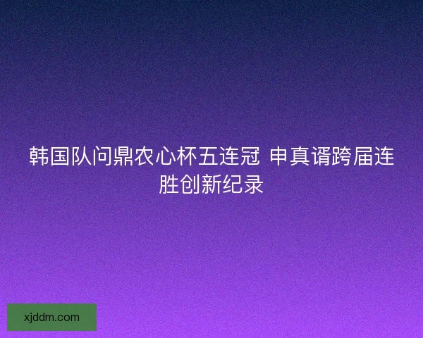 韩国队问鼎农心杯五连冠 申真谞跨届连胜创新纪录