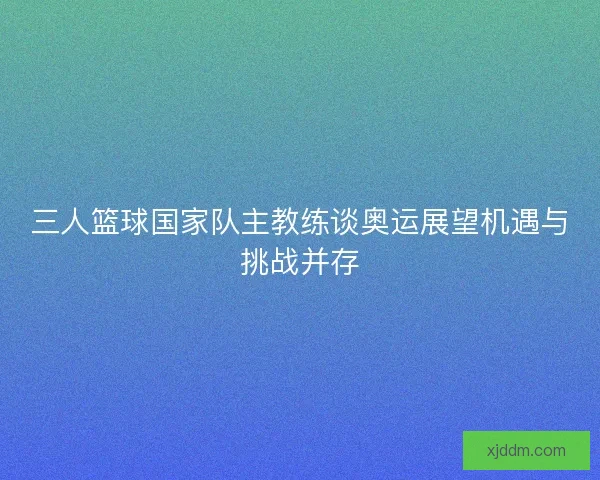 三人篮球国家队主教练谈奥运展望机遇与挑战并存