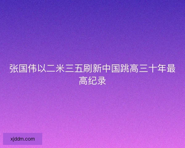 张国伟以二米三五刷新中国跳高三十年最高纪录