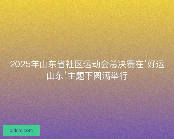 2025年山东省社区运动会总决赛在‘好运山东’主题下圆满举行