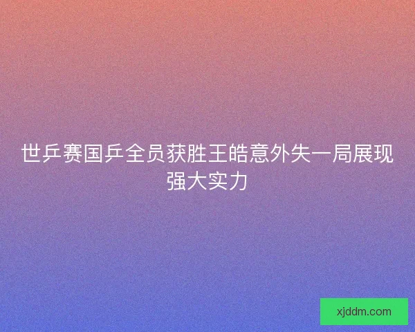 世乒赛国乒全员获胜王皓意外失一局展现强大实力 世乒赛国乒全员获胜王皓意外失一局展现强大实力