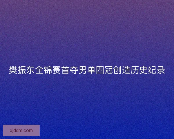 樊振东全锦赛首夺男单四冠创造历史纪录 樊振东全锦赛首夺男单四冠创造历史纪录