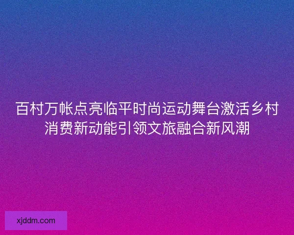 百村万帐点亮临平时尚运动舞台激活乡村消费新动能引领文旅融合新风潮