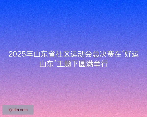 2025年山东省社区运动会总决赛在‘好运山东’主题下圆满举行