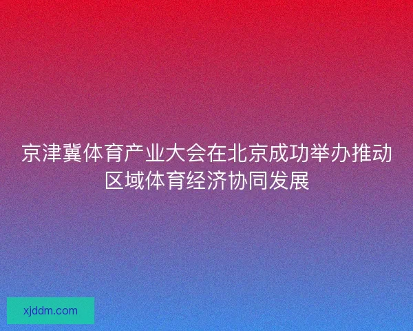 京津冀体育产业大会在北京成功举办推动区域体育经济协同发展