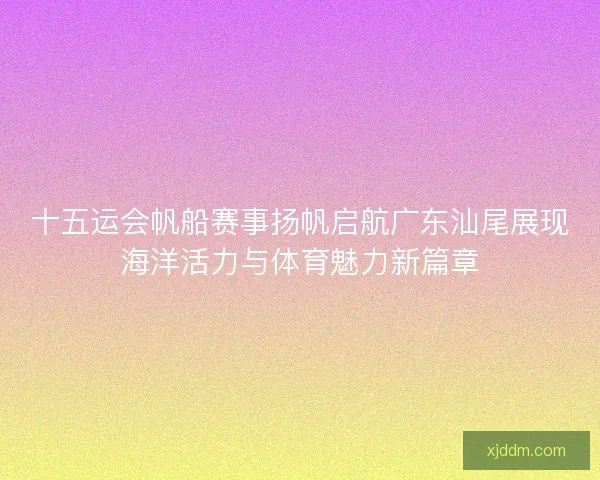 十五运会帆船赛事扬帆启航广东汕尾展现海洋活力与体育魅力新篇章