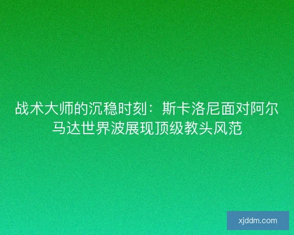 战术大师的沉稳时刻：斯卡洛尼面对阿尔马达世界波展现顶级教头风范