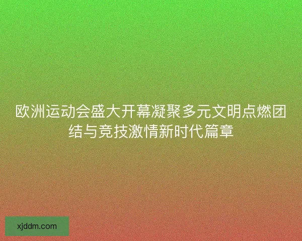 欧洲运动会盛大开幕凝聚多元文明点燃团结与竞技激情新时代篇章
