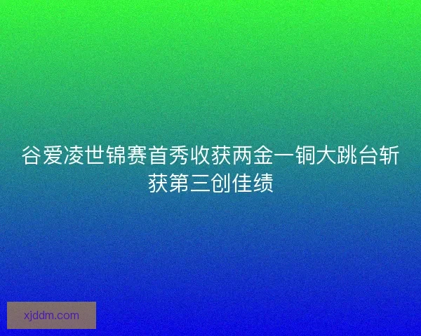 谷爱凌世锦赛首秀收获两金一铜大跳台斩获第三创佳绩