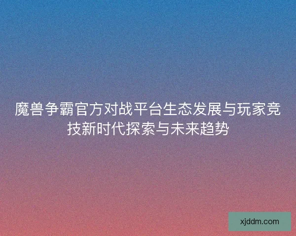 魔兽争霸官方对战平台生态发展与玩家竞技新时代探索与未来趋势