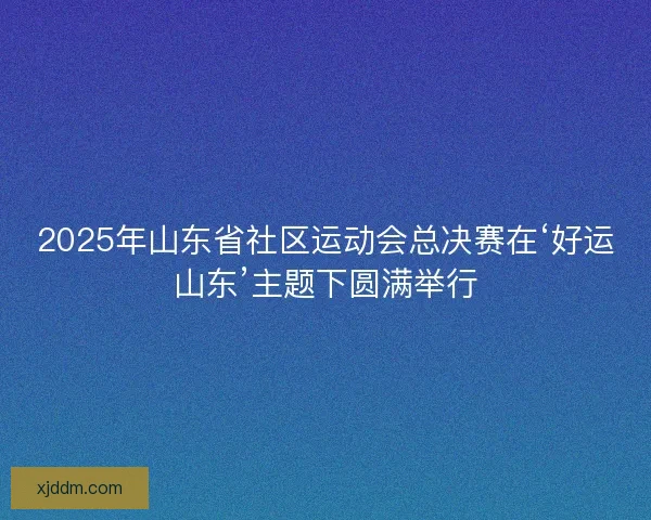 2025年山东省社区运动会总决赛在‘好运山东’主题下圆满举行