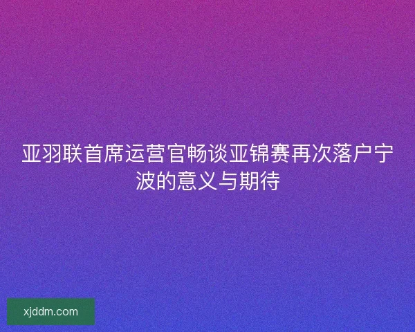 亚羽联首席运营官畅谈亚锦赛再次落户宁波的意义与期待