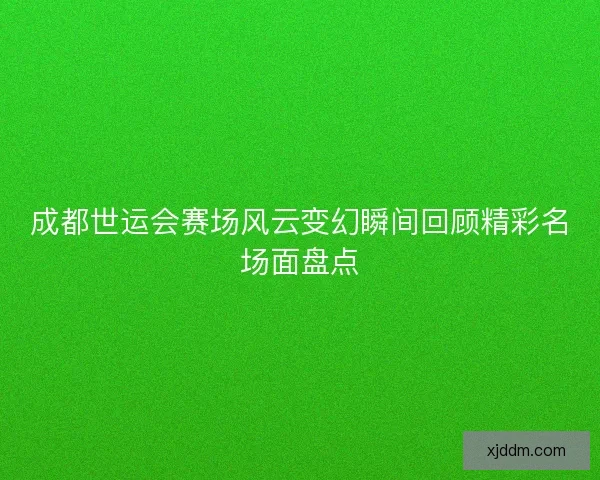 成都世运会赛场风云变幻瞬间回顾精彩名场面盘点