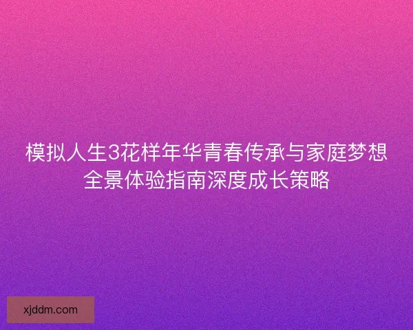 模拟人生3花样年华青春传承与家庭梦想全景体验指南深度成长策略
