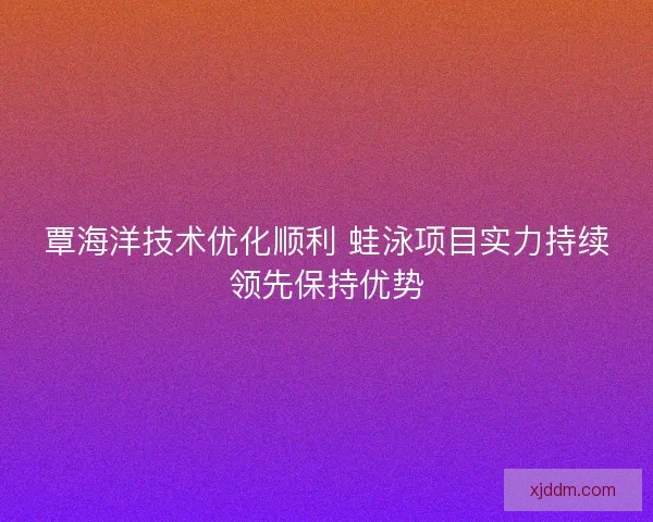 覃海洋技术优化顺利 蛙泳项目实力持续领先保持优势