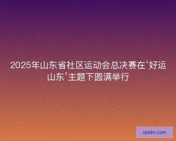 2025年山东省社区运动会总决赛在‘好运山东’主题下圆满举行
