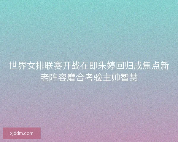 世界女排联赛开战在即朱婷回归成焦点新老阵容磨合考验主帅智慧