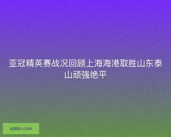 亚冠精英赛战况回顾上海海港取胜山东泰山顽强绝平