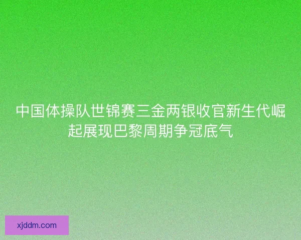 中国体操队世锦赛三金两银收官新生代崛起展现巴黎周期争冠底气