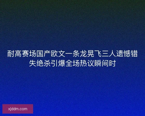 耐高赛场国产欧文一条龙晃飞三人遗憾错失绝杀引爆全场热议瞬间时