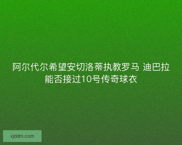阿尔代尔希望安切洛蒂执教罗马 迪巴拉能否接过10号传奇球衣