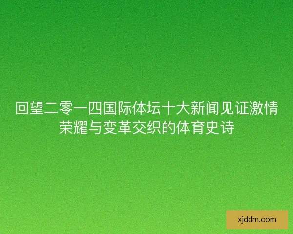 回望二零一四国际体坛十大新闻见证激情荣耀与变革交织的体育史诗