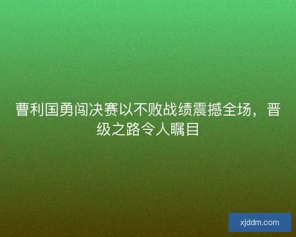 曹利国勇闯决赛以不败战绩震撼全场，晋级之路令人瞩目