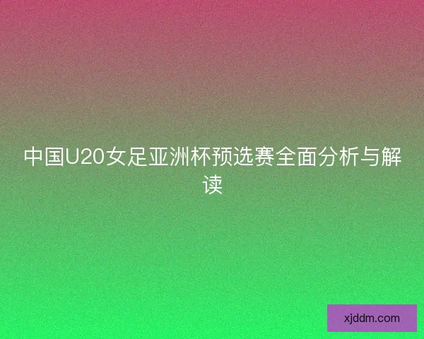 中国U20女足亚洲杯预选赛全面分析与解读