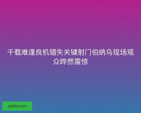 千载难逢良机错失关键射门伯纳乌现场观众哗然震惊